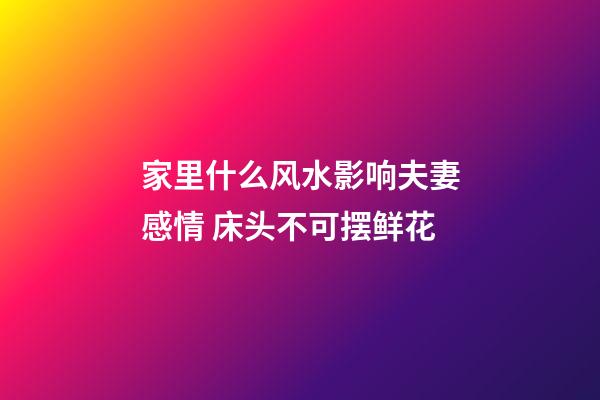 家里什么风水影响夫妻感情 床头不可摆鲜花